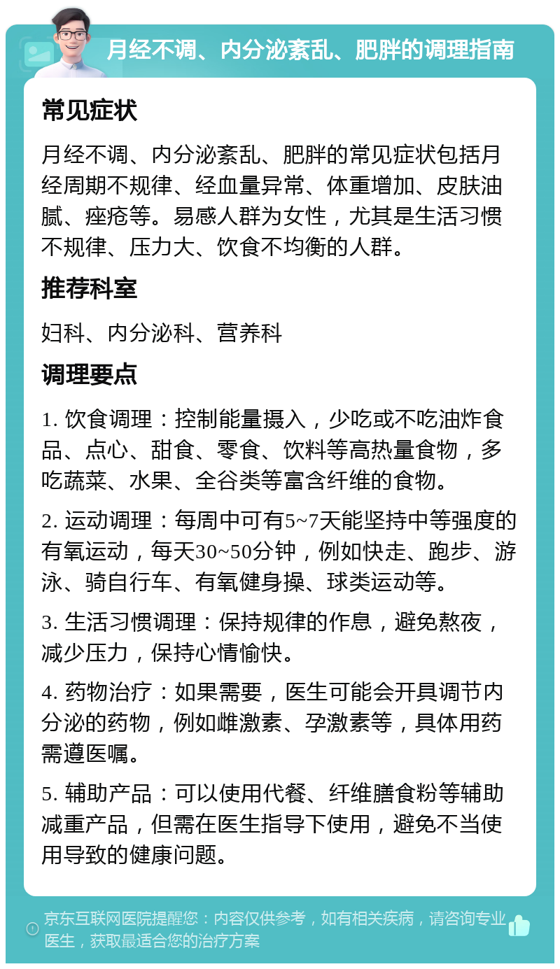 月经不调、内分泌紊乱、肥胖的调理指南 常见症状 月经不调、内分泌紊乱、肥胖的常见症状包括月经周期不规律、经血量异常、体重增加、皮肤油腻、痤疮等。易感人群为女性，尤其是生活习惯不规律、压力大、饮食不均衡的人群。 推荐科室 妇科、内分泌科、营养科 调理要点 1. 饮食调理：控制能量摄入，少吃或不吃油炸食品、点心、甜食、零食、饮料等高热量食物，多吃蔬菜、水果、全谷类等富含纤维的食物。 2. 运动调理：每周中可有5~7天能坚持中等强度的有氧运动，每天30~50分钟，例如快走、跑步、游泳、骑自行车、有氧健身操、球类运动等。 3. 生活习惯调理：保持规律的作息，避免熬夜，减少压力，保持心情愉快。 4. 药物治疗：如果需要，医生可能会开具调节内分泌的药物，例如雌激素、孕激素等，具体用药需遵医嘱。 5. 辅助产品：可以使用代餐、纤维膳食粉等辅助减重产品，但需在医生指导下使用，避免不当使用导致的健康问题。