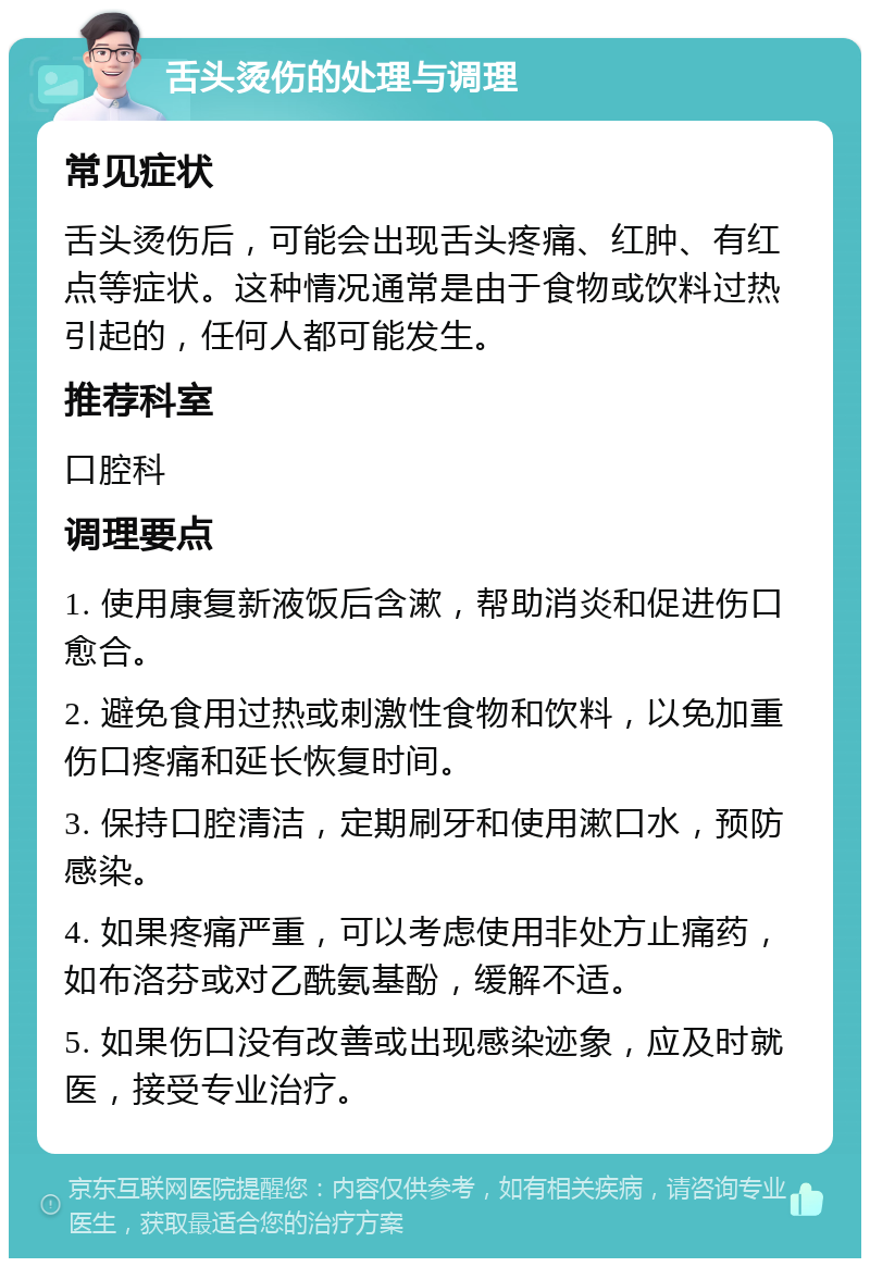 舌头烫伤的处理与调理 常见症状 舌头烫伤后，可能会出现舌头疼痛、红肿、有红点等症状。这种情况通常是由于食物或饮料过热引起的，任何人都可能发生。 推荐科室 口腔科 调理要点 1. 使用康复新液饭后含漱，帮助消炎和促进伤口愈合。 2. 避免食用过热或刺激性食物和饮料，以免加重伤口疼痛和延长恢复时间。 3. 保持口腔清洁，定期刷牙和使用漱口水，预防感染。 4. 如果疼痛严重，可以考虑使用非处方止痛药，如布洛芬或对乙酰氨基酚，缓解不适。 5. 如果伤口没有改善或出现感染迹象，应及时就医，接受专业治疗。