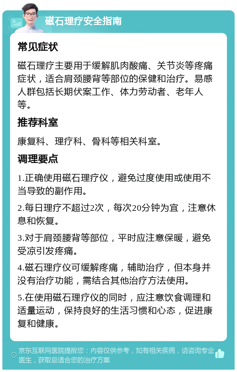 磁石理疗安全指南 常见症状 磁石理疗主要用于缓解肌肉酸痛、关节炎等疼痛症状，适合肩颈腰背等部位的保健和治疗。易感人群包括长期伏案工作、体力劳动者、老年人等。 推荐科室 康复科、理疗科、骨科等相关科室。 调理要点 1.正确使用磁石理疗仪，避免过度使用或使用不当导致的副作用。 2.每日理疗不超过2次，每次20分钟为宜，注意休息和恢复。 3.对于肩颈腰背等部位，平时应注意保暖，避免受凉引发疼痛。 4.磁石理疗仪可缓解疼痛，辅助治疗，但本身并没有治疗功能，需结合其他治疗方法使用。 5.在使用磁石理疗仪的同时，应注意饮食调理和适量运动，保持良好的生活习惯和心态，促进康复和健康。