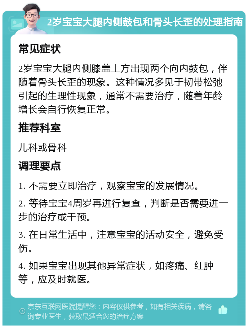 2岁宝宝大腿内侧鼓包和骨头长歪的处理指南 常见症状 2岁宝宝大腿内侧膝盖上方出现两个向内鼓包，伴随着骨头长歪的现象。这种情况多见于韧带松弛引起的生理性现象，通常不需要治疗，随着年龄增长会自行恢复正常。 推荐科室 儿科或骨科 调理要点 1. 不需要立即治疗，观察宝宝的发展情况。 2. 等待宝宝4周岁再进行复查，判断是否需要进一步的治疗或干预。 3. 在日常生活中，注意宝宝的活动安全，避免受伤。 4. 如果宝宝出现其他异常症状，如疼痛、红肿等，应及时就医。