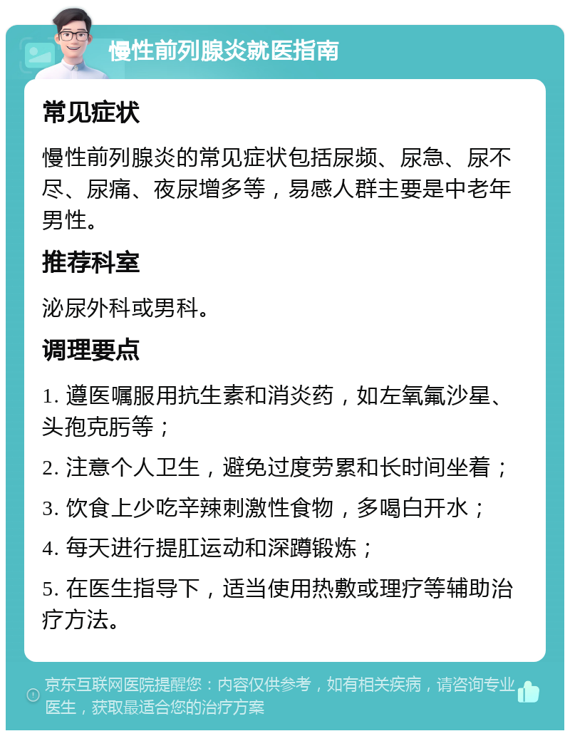 慢性前列腺炎就医指南 常见症状 慢性前列腺炎的常见症状包括尿频、尿急、尿不尽、尿痛、夜尿增多等，易感人群主要是中老年男性。 推荐科室 泌尿外科或男科。 调理要点 1. 遵医嘱服用抗生素和消炎药，如左氧氟沙星、头孢克肟等； 2. 注意个人卫生，避免过度劳累和长时间坐着； 3. 饮食上少吃辛辣刺激性食物，多喝白开水； 4. 每天进行提肛运动和深蹲锻炼； 5. 在医生指导下，适当使用热敷或理疗等辅助治疗方法。