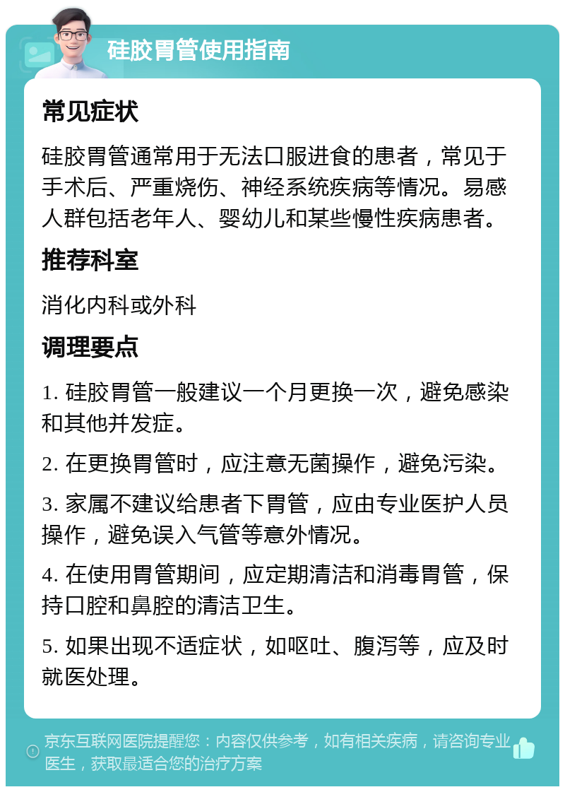 硅胶胃管使用指南 常见症状 硅胶胃管通常用于无法口服进食的患者，常见于手术后、严重烧伤、神经系统疾病等情况。易感人群包括老年人、婴幼儿和某些慢性疾病患者。 推荐科室 消化内科或外科 调理要点 1. 硅胶胃管一般建议一个月更换一次，避免感染和其他并发症。 2. 在更换胃管时，应注意无菌操作，避免污染。 3. 家属不建议给患者下胃管，应由专业医护人员操作，避免误入气管等意外情况。 4. 在使用胃管期间，应定期清洁和消毒胃管，保持口腔和鼻腔的清洁卫生。 5. 如果出现不适症状，如呕吐、腹泻等，应及时就医处理。