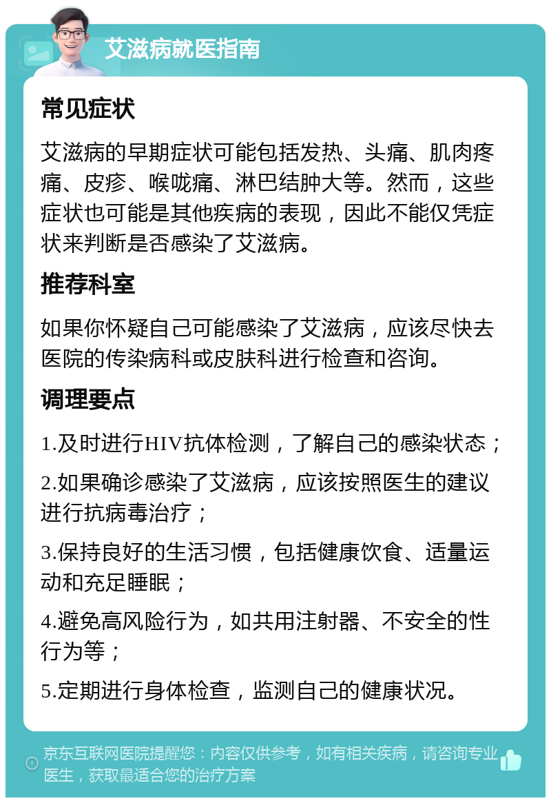 艾滋病就医指南 常见症状 艾滋病的早期症状可能包括发热、头痛、肌肉疼痛、皮疹、喉咙痛、淋巴结肿大等。然而，这些症状也可能是其他疾病的表现，因此不能仅凭症状来判断是否感染了艾滋病。 推荐科室 如果你怀疑自己可能感染了艾滋病，应该尽快去医院的传染病科或皮肤科进行检查和咨询。 调理要点 1.及时进行HIV抗体检测，了解自己的感染状态； 2.如果确诊感染了艾滋病，应该按照医生的建议进行抗病毒治疗； 3.保持良好的生活习惯，包括健康饮食、适量运动和充足睡眠； 4.避免高风险行为，如共用注射器、不安全的性行为等； 5.定期进行身体检查，监测自己的健康状况。