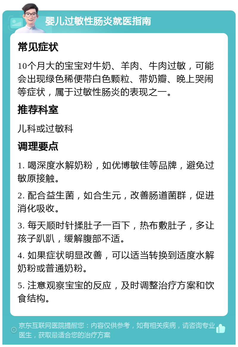 婴儿过敏性肠炎就医指南 常见症状 10个月大的宝宝对牛奶、羊肉、牛肉过敏，可能会出现绿色稀便带白色颗粒、带奶瓣、晚上哭闹等症状，属于过敏性肠炎的表现之一。 推荐科室 儿科或过敏科 调理要点 1. 喝深度水解奶粉，如优博敏佳等品牌，避免过敏原接触。 2. 配合益生菌，如合生元，改善肠道菌群，促进消化吸收。 3. 每天顺时针揉肚子一百下，热布敷肚子，多让孩子趴趴，缓解腹部不适。 4. 如果症状明显改善，可以适当转换到适度水解奶粉或普通奶粉。 5. 注意观察宝宝的反应，及时调整治疗方案和饮食结构。