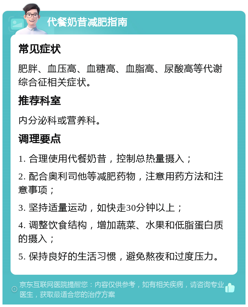 代餐奶昔减肥指南 常见症状 肥胖、血压高、血糖高、血脂高、尿酸高等代谢综合征相关症状。 推荐科室 内分泌科或营养科。 调理要点 1. 合理使用代餐奶昔，控制总热量摄入； 2. 配合奥利司他等减肥药物，注意用药方法和注意事项； 3. 坚持适量运动，如快走30分钟以上； 4. 调整饮食结构，增加蔬菜、水果和低脂蛋白质的摄入； 5. 保持良好的生活习惯，避免熬夜和过度压力。