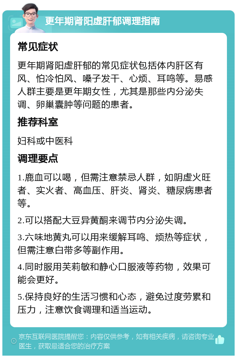 更年期肾阳虚肝郁调理指南 常见症状 更年期肾阳虚肝郁的常见症状包括体内肝区有风、怕冷怕风、嗓子发干、心烦、耳鸣等。易感人群主要是更年期女性，尤其是那些内分泌失调、卵巢囊肿等问题的患者。 推荐科室 妇科或中医科 调理要点 1.鹿血可以喝，但需注意禁忌人群，如阴虚火旺者、实火者、高血压、肝炎、肾炎、糖尿病患者等。 2.可以搭配大豆异黄酮来调节内分泌失调。 3.六味地黄丸可以用来缓解耳鸣、烦热等症状，但需注意白带多等副作用。 4.同时服用芙莉敏和静心口服液等药物，效果可能会更好。 5.保持良好的生活习惯和心态，避免过度劳累和压力，注意饮食调理和适当运动。