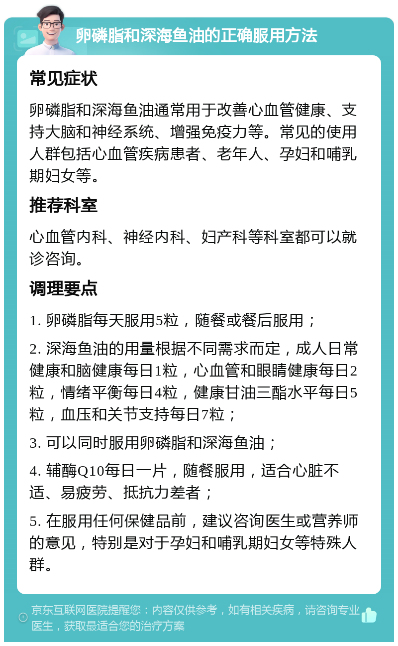 卵磷脂和深海鱼油的正确服用方法 常见症状 卵磷脂和深海鱼油通常用于改善心血管健康、支持大脑和神经系统、增强免疫力等。常见的使用人群包括心血管疾病患者、老年人、孕妇和哺乳期妇女等。 推荐科室 心血管内科、神经内科、妇产科等科室都可以就诊咨询。 调理要点 1. 卵磷脂每天服用5粒，随餐或餐后服用； 2. 深海鱼油的用量根据不同需求而定，成人日常健康和脑健康每日1粒，心血管和眼睛健康每日2粒，情绪平衡每日4粒，健康甘油三酯水平每日5粒，血压和关节支持每日7粒； 3. 可以同时服用卵磷脂和深海鱼油； 4. 辅酶Q10每日一片，随餐服用，适合心脏不适、易疲劳、抵抗力差者； 5. 在服用任何保健品前，建议咨询医生或营养师的意见，特别是对于孕妇和哺乳期妇女等特殊人群。