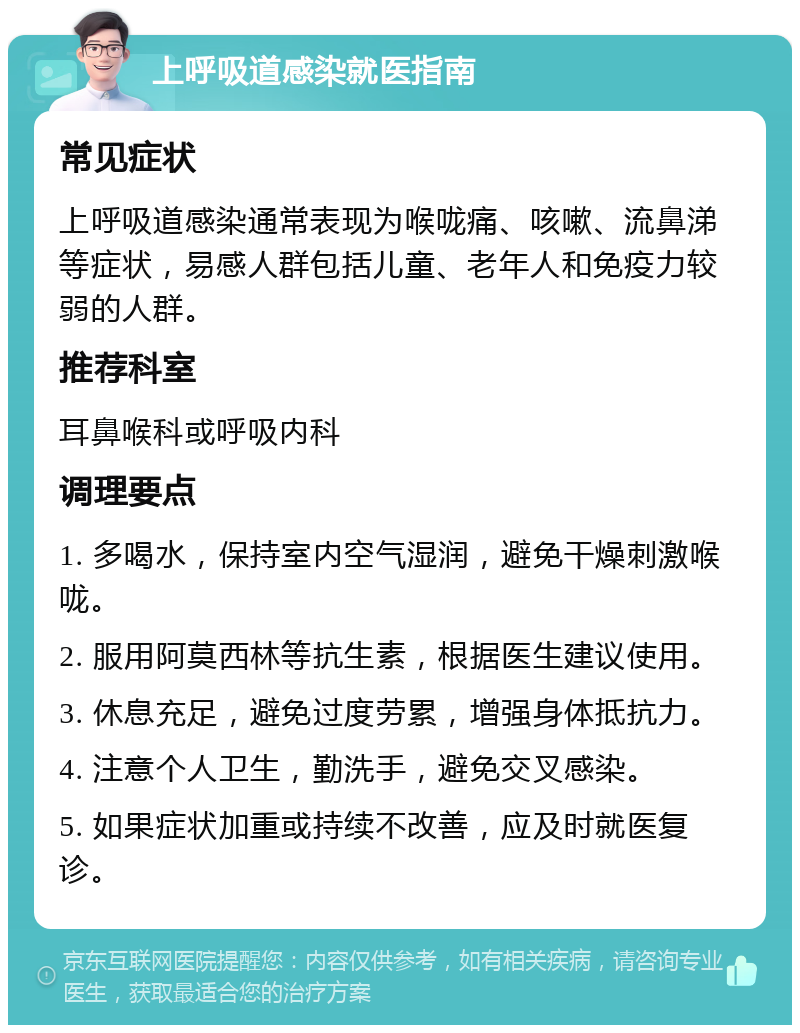 上呼吸道感染就医指南 常见症状 上呼吸道感染通常表现为喉咙痛、咳嗽、流鼻涕等症状，易感人群包括儿童、老年人和免疫力较弱的人群。 推荐科室 耳鼻喉科或呼吸内科 调理要点 1. 多喝水，保持室内空气湿润，避免干燥刺激喉咙。 2. 服用阿莫西林等抗生素，根据医生建议使用。 3. 休息充足，避免过度劳累，增强身体抵抗力。 4. 注意个人卫生，勤洗手，避免交叉感染。 5. 如果症状加重或持续不改善，应及时就医复诊。