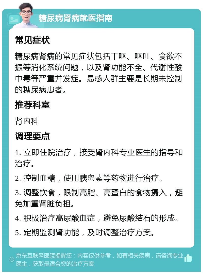 糖尿病肾病就医指南 常见症状 糖尿病肾病的常见症状包括干呕、呕吐、食欲不振等消化系统问题，以及肾功能不全、代谢性酸中毒等严重并发症。易感人群主要是长期未控制的糖尿病患者。 推荐科室 肾内科 调理要点 1. 立即住院治疗，接受肾内科专业医生的指导和治疗。 2. 控制血糖，使用胰岛素等药物进行治疗。 3. 调整饮食，限制高脂、高蛋白的食物摄入，避免加重肾脏负担。 4. 积极治疗高尿酸血症，避免尿酸结石的形成。 5. 定期监测肾功能，及时调整治疗方案。