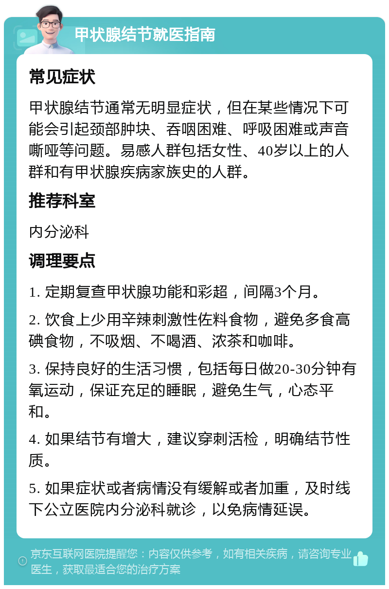 甲状腺结节就医指南 常见症状 甲状腺结节通常无明显症状，但在某些情况下可能会引起颈部肿块、吞咽困难、呼吸困难或声音嘶哑等问题。易感人群包括女性、40岁以上的人群和有甲状腺疾病家族史的人群。 推荐科室 内分泌科 调理要点 1. 定期复查甲状腺功能和彩超，间隔3个月。 2. 饮食上少用辛辣刺激性佐料食物，避免多食高碘食物，不吸烟、不喝酒、浓茶和咖啡。 3. 保持良好的生活习惯，包括每日做20-30分钟有氧运动，保证充足的睡眠，避免生气，心态平和。 4. 如果结节有增大，建议穿刺活检，明确结节性质。 5. 如果症状或者病情没有缓解或者加重，及时线下公立医院内分泌科就诊，以免病情延误。