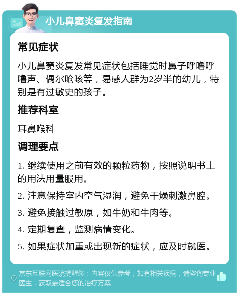 小儿鼻窦炎复发指南 常见症状 小儿鼻窦炎复发常见症状包括睡觉时鼻子呼噜呼噜声、偶尔呛咳等，易感人群为2岁半的幼儿，特别是有过敏史的孩子。 推荐科室 耳鼻喉科 调理要点 1. 继续使用之前有效的颗粒药物，按照说明书上的用法用量服用。 2. 注意保持室内空气湿润，避免干燥刺激鼻腔。 3. 避免接触过敏原，如牛奶和牛肉等。 4. 定期复查，监测病情变化。 5. 如果症状加重或出现新的症状，应及时就医。