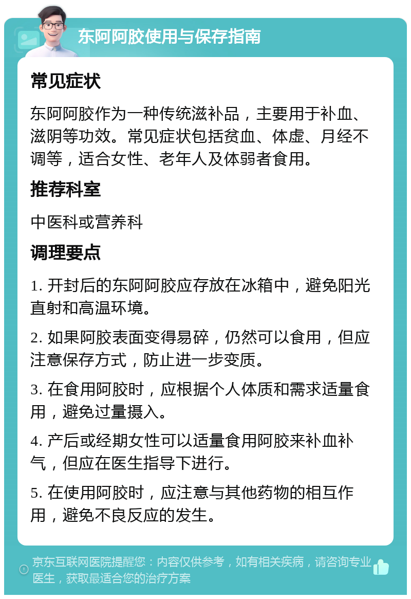 东阿阿胶使用与保存指南 常见症状 东阿阿胶作为一种传统滋补品，主要用于补血、滋阴等功效。常见症状包括贫血、体虚、月经不调等，适合女性、老年人及体弱者食用。 推荐科室 中医科或营养科 调理要点 1. 开封后的东阿阿胶应存放在冰箱中，避免阳光直射和高温环境。 2. 如果阿胶表面变得易碎，仍然可以食用，但应注意保存方式，防止进一步变质。 3. 在食用阿胶时，应根据个人体质和需求适量食用，避免过量摄入。 4. 产后或经期女性可以适量食用阿胶来补血补气，但应在医生指导下进行。 5. 在使用阿胶时，应注意与其他药物的相互作用，避免不良反应的发生。