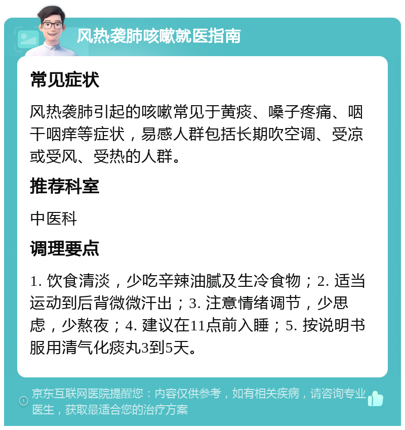 风热袭肺咳嗽就医指南 常见症状 风热袭肺引起的咳嗽常见于黄痰、嗓子疼痛、咽干咽痒等症状，易感人群包括长期吹空调、受凉或受风、受热的人群。 推荐科室 中医科 调理要点 1. 饮食清淡，少吃辛辣油腻及生冷食物；2. 适当运动到后背微微汗出；3. 注意情绪调节，少思虑，少熬夜；4. 建议在11点前入睡；5. 按说明书服用清气化痰丸3到5天。