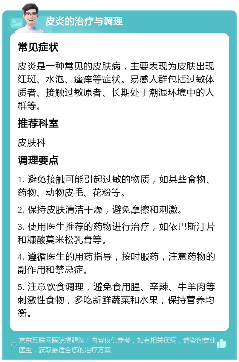 皮炎的治疗与调理 常见症状 皮炎是一种常见的皮肤病，主要表现为皮肤出现红斑、水泡、瘙痒等症状。易感人群包括过敏体质者、接触过敏原者、长期处于潮湿环境中的人群等。 推荐科室 皮肤科 调理要点 1. 避免接触可能引起过敏的物质，如某些食物、药物、动物皮毛、花粉等。 2. 保持皮肤清洁干燥，避免摩擦和刺激。 3. 使用医生推荐的药物进行治疗，如依巴斯汀片和糠酸莫米松乳膏等。 4. 遵循医生的用药指导，按时服药，注意药物的副作用和禁忌症。 5. 注意饮食调理，避免食用腥、辛辣、牛羊肉等刺激性食物，多吃新鲜蔬菜和水果，保持营养均衡。