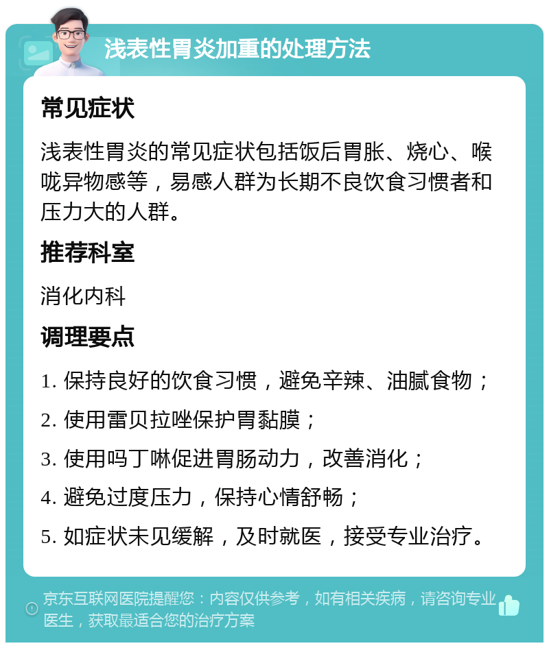 浅表性胃炎加重的处理方法 常见症状 浅表性胃炎的常见症状包括饭后胃胀、烧心、喉咙异物感等，易感人群为长期不良饮食习惯者和压力大的人群。 推荐科室 消化内科 调理要点 1. 保持良好的饮食习惯，避免辛辣、油腻食物； 2. 使用雷贝拉唑保护胃黏膜； 3. 使用吗丁啉促进胃肠动力，改善消化； 4. 避免过度压力，保持心情舒畅； 5. 如症状未见缓解，及时就医，接受专业治疗。