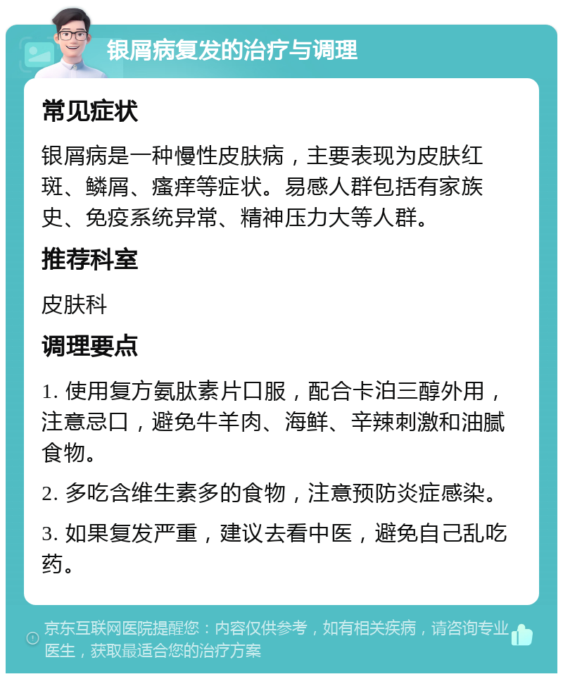 银屑病复发的治疗与调理 常见症状 银屑病是一种慢性皮肤病，主要表现为皮肤红斑、鳞屑、瘙痒等症状。易感人群包括有家族史、免疫系统异常、精神压力大等人群。 推荐科室 皮肤科 调理要点 1. 使用复方氨肽素片口服，配合卡泊三醇外用，注意忌口，避免牛羊肉、海鲜、辛辣刺激和油腻食物。 2. 多吃含维生素多的食物，注意预防炎症感染。 3. 如果复发严重，建议去看中医，避免自己乱吃药。