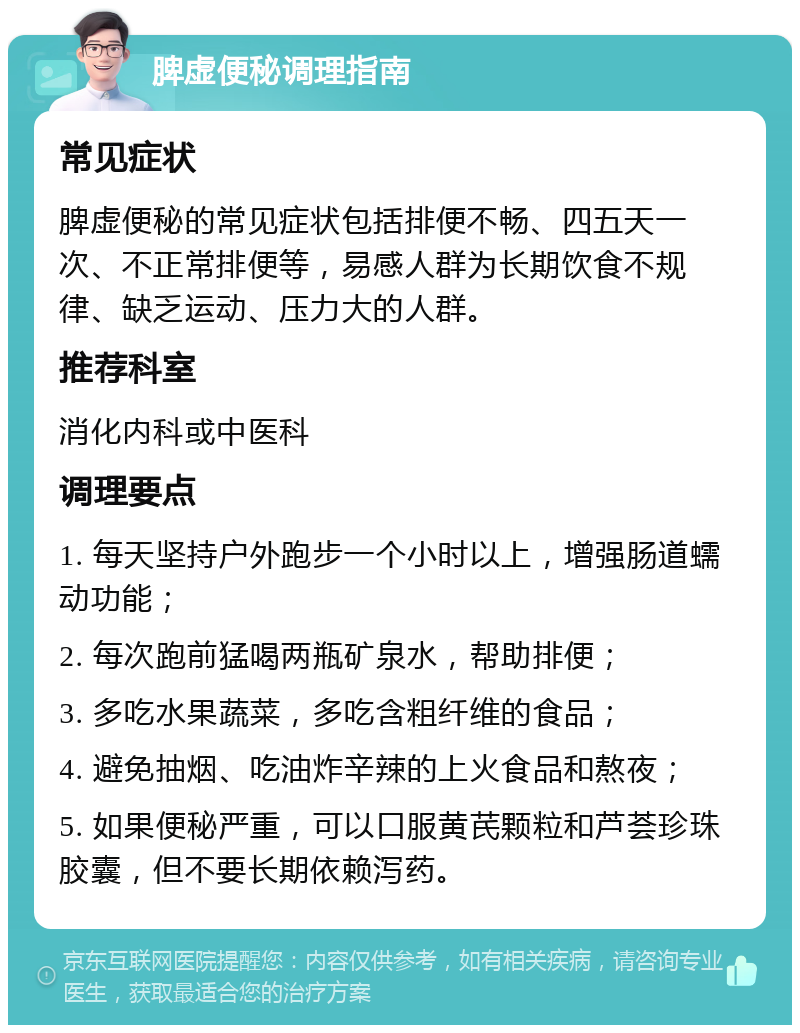 脾虚便秘调理指南 常见症状 脾虚便秘的常见症状包括排便不畅、四五天一次、不正常排便等，易感人群为长期饮食不规律、缺乏运动、压力大的人群。 推荐科室 消化内科或中医科 调理要点 1. 每天坚持户外跑步一个小时以上，增强肠道蠕动功能； 2. 每次跑前猛喝两瓶矿泉水，帮助排便； 3. 多吃水果蔬菜，多吃含粗纤维的食品； 4. 避免抽烟、吃油炸辛辣的上火食品和熬夜； 5. 如果便秘严重，可以口服黄芪颗粒和芦荟珍珠胶囊，但不要长期依赖泻药。