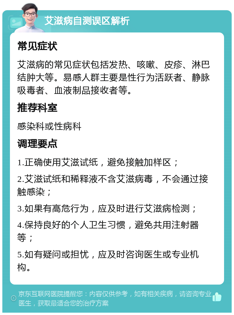 艾滋病自测误区解析 常见症状 艾滋病的常见症状包括发热、咳嗽、皮疹、淋巴结肿大等。易感人群主要是性行为活跃者、静脉吸毒者、血液制品接收者等。 推荐科室 感染科或性病科 调理要点 1.正确使用艾滋试纸，避免接触加样区； 2.艾滋试纸和稀释液不含艾滋病毒，不会通过接触感染； 3.如果有高危行为，应及时进行艾滋病检测； 4.保持良好的个人卫生习惯，避免共用注射器等； 5.如有疑问或担忧，应及时咨询医生或专业机构。