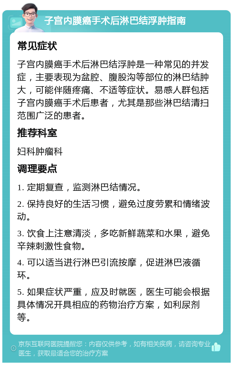 子宫内膜癌手术后淋巴结浮肿指南 常见症状 子宫内膜癌手术后淋巴结浮肿是一种常见的并发症，主要表现为盆腔、腹股沟等部位的淋巴结肿大，可能伴随疼痛、不适等症状。易感人群包括子宫内膜癌手术后患者，尤其是那些淋巴结清扫范围广泛的患者。 推荐科室 妇科肿瘤科 调理要点 1. 定期复查，监测淋巴结情况。 2. 保持良好的生活习惯，避免过度劳累和情绪波动。 3. 饮食上注意清淡，多吃新鲜蔬菜和水果，避免辛辣刺激性食物。 4. 可以适当进行淋巴引流按摩，促进淋巴液循环。 5. 如果症状严重，应及时就医，医生可能会根据具体情况开具相应的药物治疗方案，如利尿剂等。