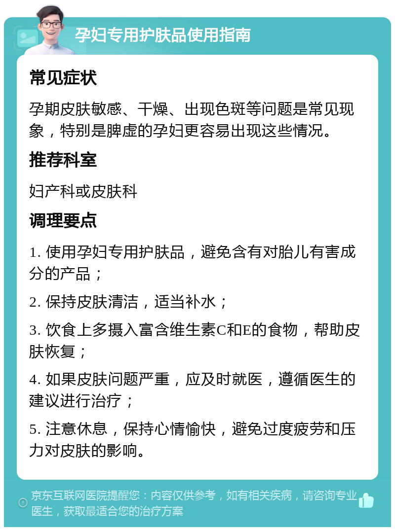 孕妇专用护肤品使用指南 常见症状 孕期皮肤敏感、干燥、出现色斑等问题是常见现象，特别是脾虚的孕妇更容易出现这些情况。 推荐科室 妇产科或皮肤科 调理要点 1. 使用孕妇专用护肤品，避免含有对胎儿有害成分的产品； 2. 保持皮肤清洁，适当补水； 3. 饮食上多摄入富含维生素C和E的食物，帮助皮肤恢复； 4. 如果皮肤问题严重，应及时就医，遵循医生的建议进行治疗； 5. 注意休息，保持心情愉快，避免过度疲劳和压力对皮肤的影响。