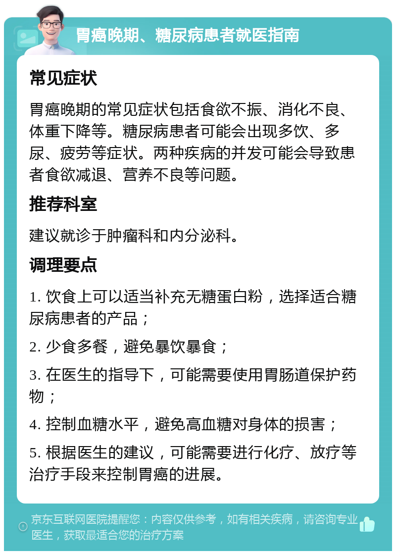 胃癌晚期、糖尿病患者就医指南 常见症状 胃癌晚期的常见症状包括食欲不振、消化不良、体重下降等。糖尿病患者可能会出现多饮、多尿、疲劳等症状。两种疾病的并发可能会导致患者食欲减退、营养不良等问题。 推荐科室 建议就诊于肿瘤科和内分泌科。 调理要点 1. 饮食上可以适当补充无糖蛋白粉，选择适合糖尿病患者的产品； 2. 少食多餐，避免暴饮暴食； 3. 在医生的指导下，可能需要使用胃肠道保护药物； 4. 控制血糖水平，避免高血糖对身体的损害； 5. 根据医生的建议，可能需要进行化疗、放疗等治疗手段来控制胃癌的进展。