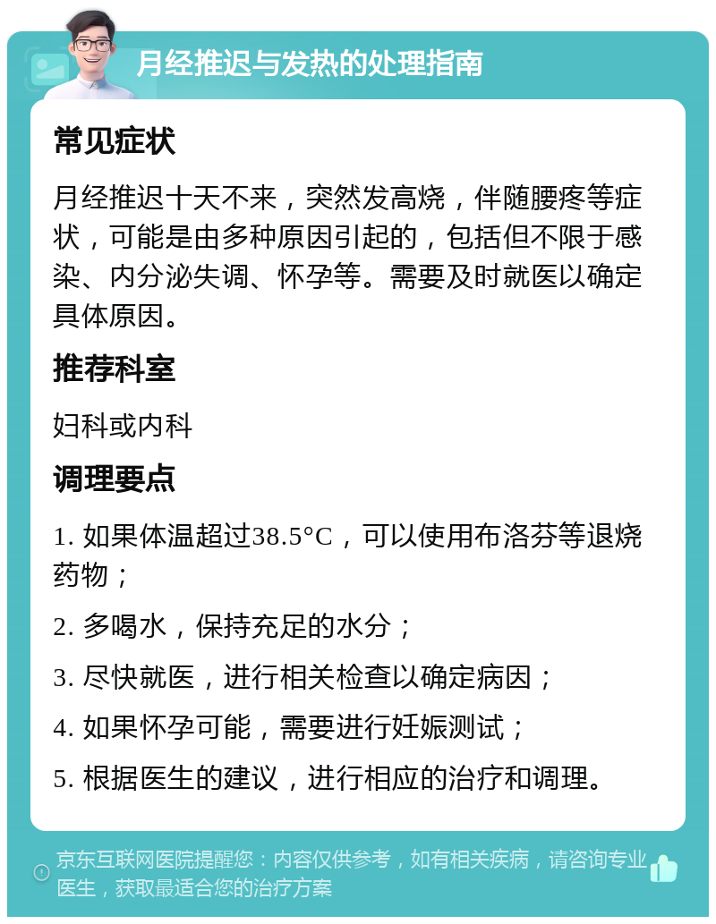 月经推迟与发热的处理指南 常见症状 月经推迟十天不来，突然发高烧，伴随腰疼等症状，可能是由多种原因引起的，包括但不限于感染、内分泌失调、怀孕等。需要及时就医以确定具体原因。 推荐科室 妇科或内科 调理要点 1. 如果体温超过38.5°C，可以使用布洛芬等退烧药物； 2. 多喝水，保持充足的水分； 3. 尽快就医，进行相关检查以确定病因； 4. 如果怀孕可能，需要进行妊娠测试； 5. 根据医生的建议，进行相应的治疗和调理。