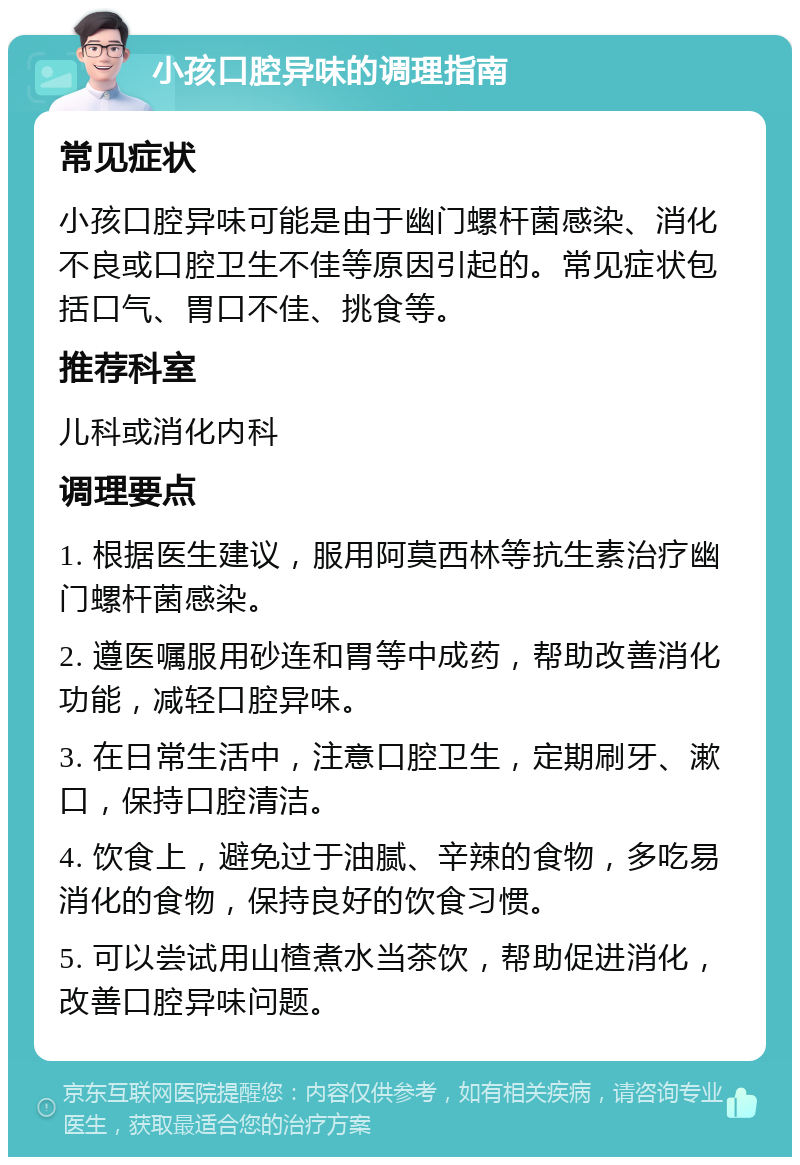 小孩口腔异味的调理指南 常见症状 小孩口腔异味可能是由于幽门螺杆菌感染、消化不良或口腔卫生不佳等原因引起的。常见症状包括口气、胃口不佳、挑食等。 推荐科室 儿科或消化内科 调理要点 1. 根据医生建议，服用阿莫西林等抗生素治疗幽门螺杆菌感染。 2. 遵医嘱服用砂连和胃等中成药，帮助改善消化功能，减轻口腔异味。 3. 在日常生活中，注意口腔卫生，定期刷牙、漱口，保持口腔清洁。 4. 饮食上，避免过于油腻、辛辣的食物，多吃易消化的食物，保持良好的饮食习惯。 5. 可以尝试用山楂煮水当茶饮，帮助促进消化，改善口腔异味问题。