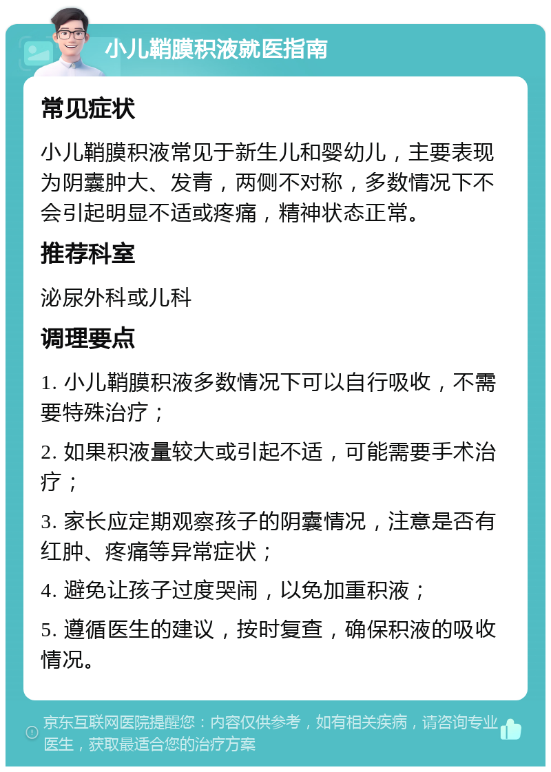 小儿鞘膜积液就医指南 常见症状 小儿鞘膜积液常见于新生儿和婴幼儿，主要表现为阴囊肿大、发青，两侧不对称，多数情况下不会引起明显不适或疼痛，精神状态正常。 推荐科室 泌尿外科或儿科 调理要点 1. 小儿鞘膜积液多数情况下可以自行吸收，不需要特殊治疗； 2. 如果积液量较大或引起不适，可能需要手术治疗； 3. 家长应定期观察孩子的阴囊情况，注意是否有红肿、疼痛等异常症状； 4. 避免让孩子过度哭闹，以免加重积液； 5. 遵循医生的建议，按时复查，确保积液的吸收情况。