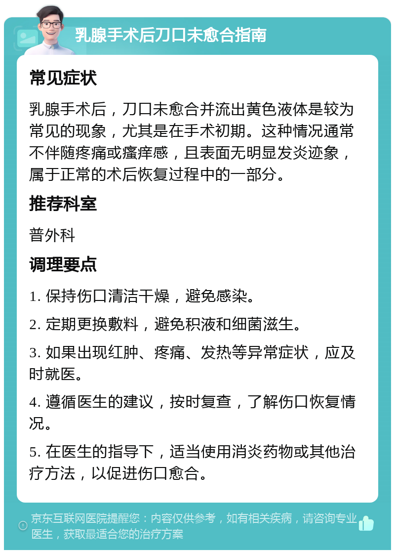 乳腺手术后刀口未愈合指南 常见症状 乳腺手术后，刀口未愈合并流出黄色液体是较为常见的现象，尤其是在手术初期。这种情况通常不伴随疼痛或瘙痒感，且表面无明显发炎迹象，属于正常的术后恢复过程中的一部分。 推荐科室 普外科 调理要点 1. 保持伤口清洁干燥，避免感染。 2. 定期更换敷料，避免积液和细菌滋生。 3. 如果出现红肿、疼痛、发热等异常症状，应及时就医。 4. 遵循医生的建议，按时复查，了解伤口恢复情况。 5. 在医生的指导下，适当使用消炎药物或其他治疗方法，以促进伤口愈合。