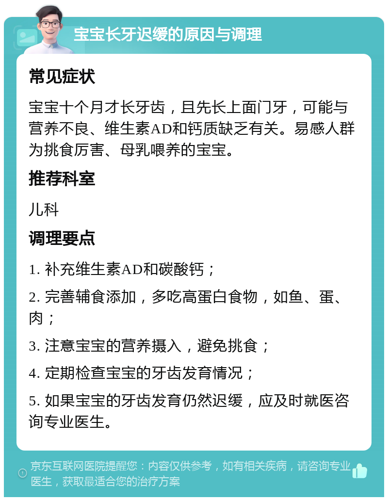 宝宝长牙迟缓的原因与调理 常见症状 宝宝十个月才长牙齿，且先长上面门牙，可能与营养不良、维生素AD和钙质缺乏有关。易感人群为挑食厉害、母乳喂养的宝宝。 推荐科室 儿科 调理要点 1. 补充维生素AD和碳酸钙； 2. 完善辅食添加，多吃高蛋白食物，如鱼、蛋、肉； 3. 注意宝宝的营养摄入，避免挑食； 4. 定期检查宝宝的牙齿发育情况； 5. 如果宝宝的牙齿发育仍然迟缓，应及时就医咨询专业医生。