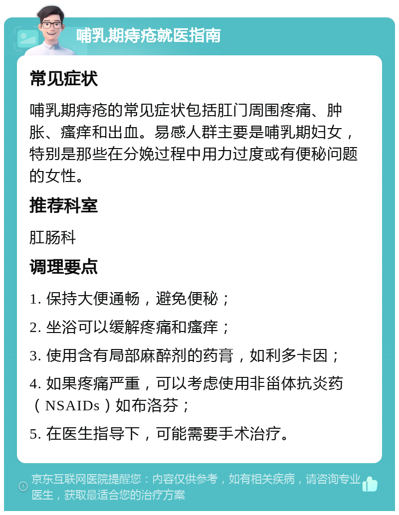 哺乳期痔疮就医指南 常见症状 哺乳期痔疮的常见症状包括肛门周围疼痛、肿胀、瘙痒和出血。易感人群主要是哺乳期妇女，特别是那些在分娩过程中用力过度或有便秘问题的女性。 推荐科室 肛肠科 调理要点 1. 保持大便通畅，避免便秘； 2. 坐浴可以缓解疼痛和瘙痒； 3. 使用含有局部麻醉剂的药膏，如利多卡因； 4. 如果疼痛严重，可以考虑使用非甾体抗炎药（NSAIDs）如布洛芬； 5. 在医生指导下，可能需要手术治疗。