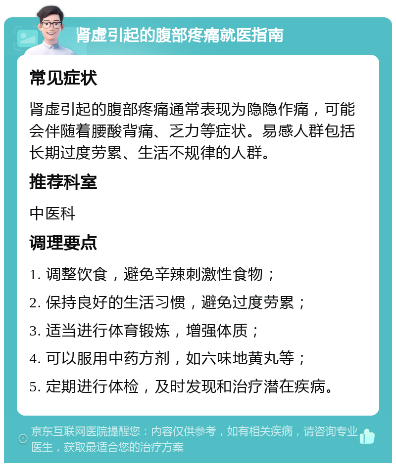 肾虚引起的腹部疼痛就医指南 常见症状 肾虚引起的腹部疼痛通常表现为隐隐作痛，可能会伴随着腰酸背痛、乏力等症状。易感人群包括长期过度劳累、生活不规律的人群。 推荐科室 中医科 调理要点 1. 调整饮食，避免辛辣刺激性食物； 2. 保持良好的生活习惯，避免过度劳累； 3. 适当进行体育锻炼，增强体质； 4. 可以服用中药方剂，如六味地黄丸等； 5. 定期进行体检，及时发现和治疗潜在疾病。