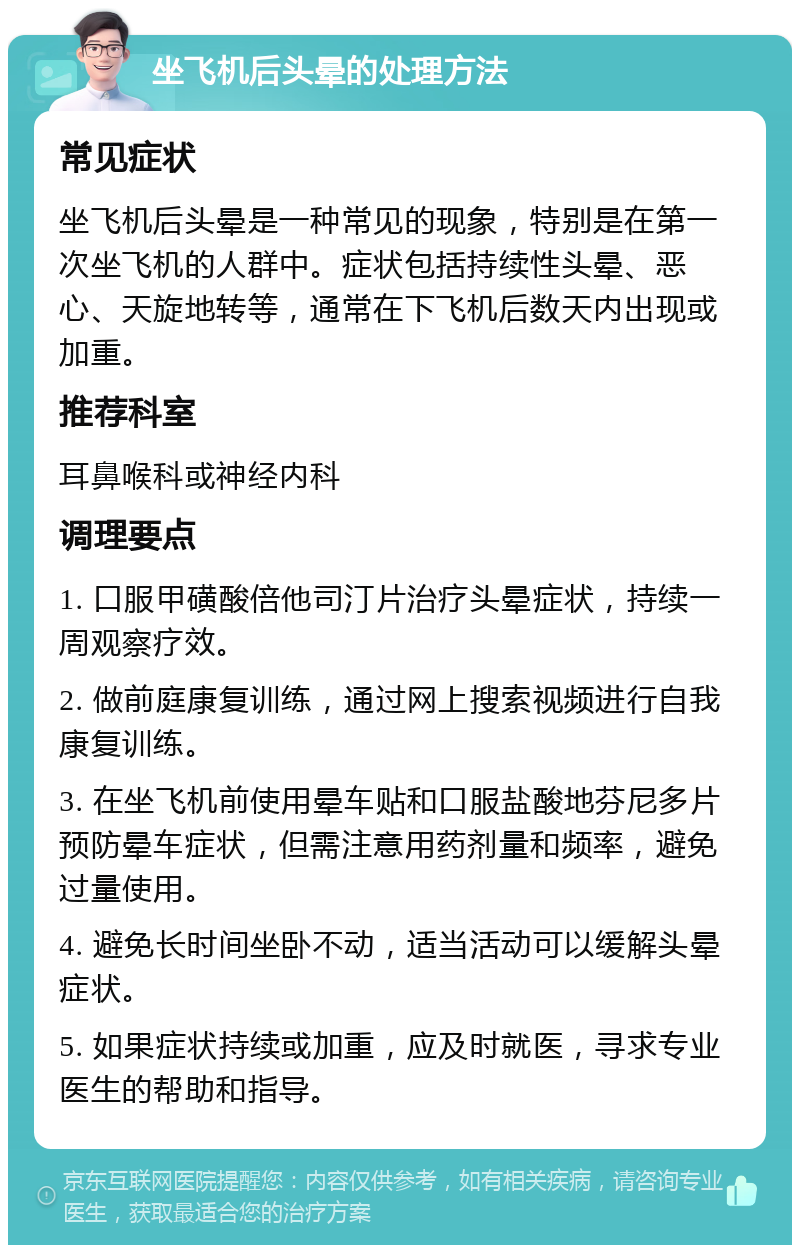 坐飞机后头晕的处理方法 常见症状 坐飞机后头晕是一种常见的现象，特别是在第一次坐飞机的人群中。症状包括持续性头晕、恶心、天旋地转等，通常在下飞机后数天内出现或加重。 推荐科室 耳鼻喉科或神经内科 调理要点 1. 口服甲磺酸倍他司汀片治疗头晕症状，持续一周观察疗效。 2. 做前庭康复训练，通过网上搜索视频进行自我康复训练。 3. 在坐飞机前使用晕车贴和口服盐酸地芬尼多片预防晕车症状，但需注意用药剂量和频率，避免过量使用。 4. 避免长时间坐卧不动，适当活动可以缓解头晕症状。 5. 如果症状持续或加重，应及时就医，寻求专业医生的帮助和指导。