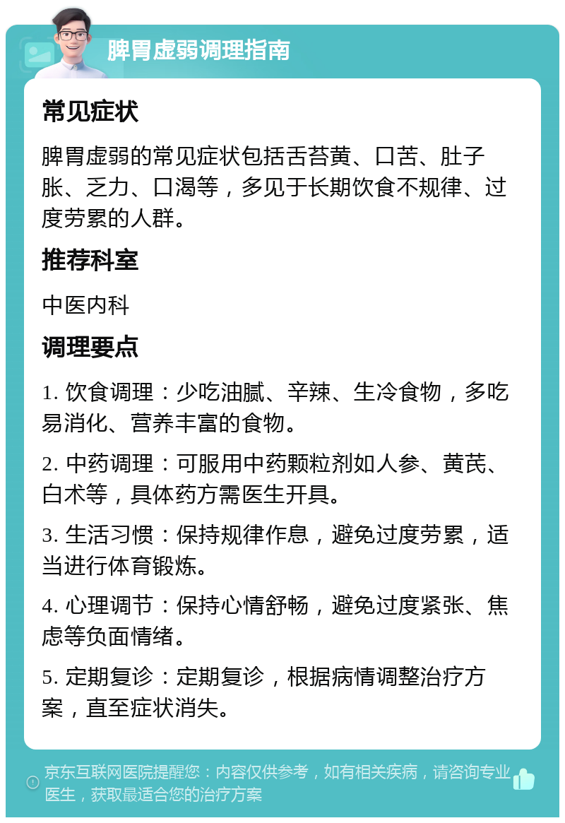 脾胃虚弱调理指南 常见症状 脾胃虚弱的常见症状包括舌苔黄、口苦、肚子胀、乏力、口渴等，多见于长期饮食不规律、过度劳累的人群。 推荐科室 中医内科 调理要点 1. 饮食调理：少吃油腻、辛辣、生冷食物，多吃易消化、营养丰富的食物。 2. 中药调理：可服用中药颗粒剂如人参、黄芪、白术等，具体药方需医生开具。 3. 生活习惯：保持规律作息，避免过度劳累，适当进行体育锻炼。 4. 心理调节：保持心情舒畅，避免过度紧张、焦虑等负面情绪。 5. 定期复诊：定期复诊，根据病情调整治疗方案，直至症状消失。