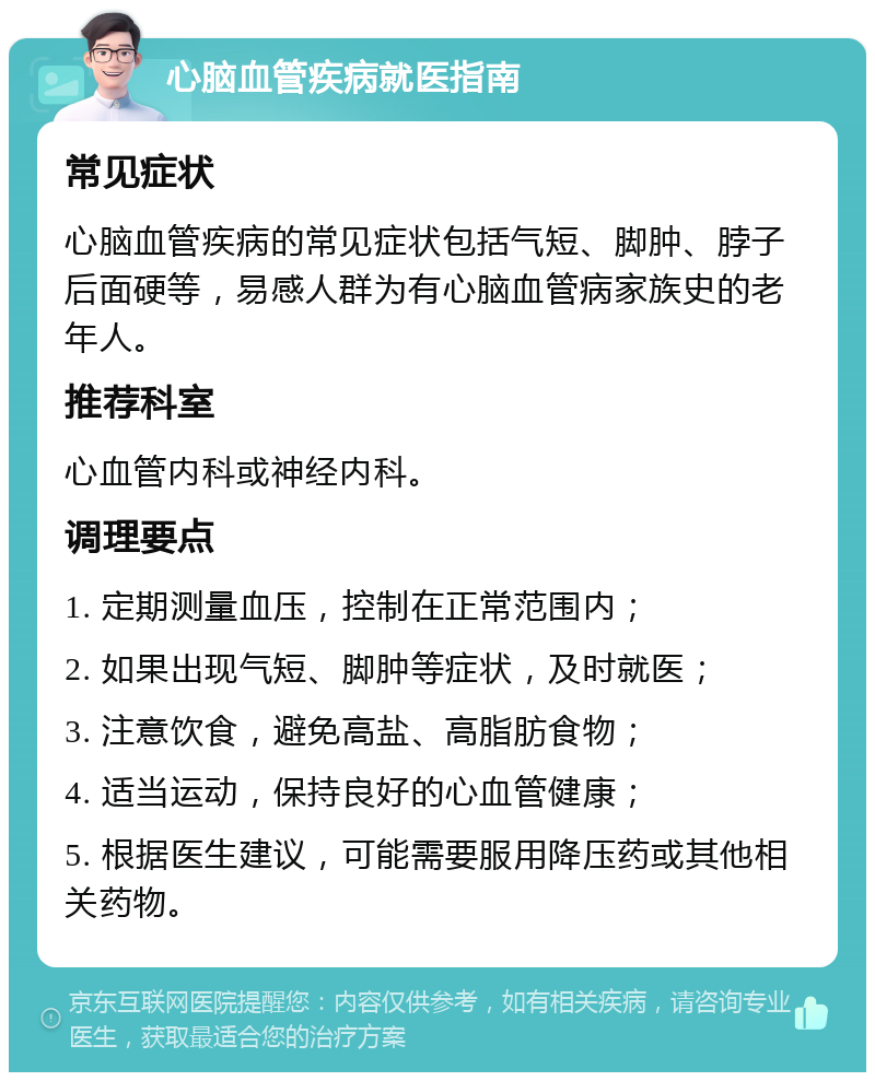 心脑血管疾病就医指南 常见症状 心脑血管疾病的常见症状包括气短、脚肿、脖子后面硬等，易感人群为有心脑血管病家族史的老年人。 推荐科室 心血管内科或神经内科。 调理要点 1. 定期测量血压，控制在正常范围内； 2. 如果出现气短、脚肿等症状，及时就医； 3. 注意饮食，避免高盐、高脂肪食物； 4. 适当运动，保持良好的心血管健康； 5. 根据医生建议，可能需要服用降压药或其他相关药物。