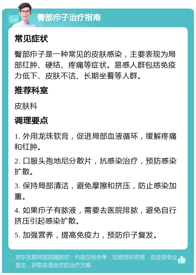 臀部疖子治疗指南 常见症状 臀部疖子是一种常见的皮肤感染，主要表现为局部红肿、硬结、疼痛等症状。易感人群包括免疫力低下、皮肤不洁、长期坐着等人群。 推荐科室 皮肤科 调理要点 1. 外用龙珠软膏，促进局部血液循环，缓解疼痛和红肿。 2. 口服头孢地尼分散片，抗感染治疗，预防感染扩散。 3. 保持局部清洁，避免摩擦和挤压，防止感染加重。 4. 如果疖子有脓液，需要去医院排脓，避免自行挤压引起感染扩散。 5. 加强营养，提高免疫力，预防疖子复发。