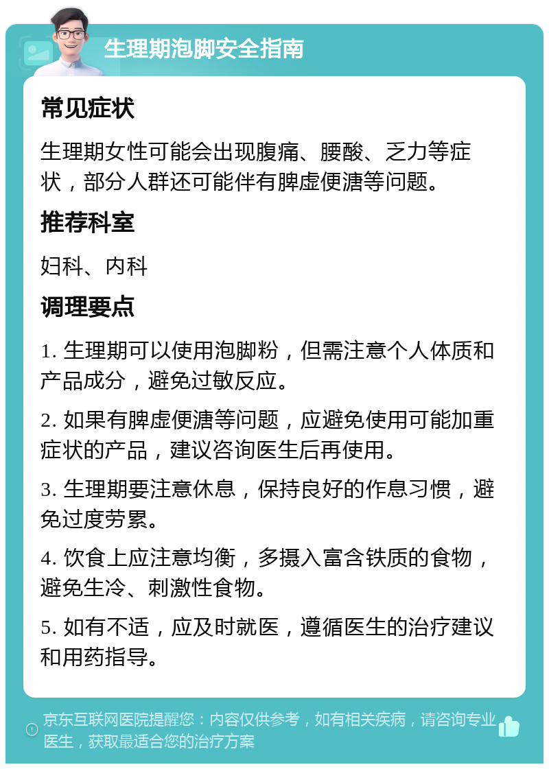 生理期泡脚安全指南 常见症状 生理期女性可能会出现腹痛、腰酸、乏力等症状，部分人群还可能伴有脾虚便溏等问题。 推荐科室 妇科、内科 调理要点 1. 生理期可以使用泡脚粉，但需注意个人体质和产品成分，避免过敏反应。 2. 如果有脾虚便溏等问题，应避免使用可能加重症状的产品，建议咨询医生后再使用。 3. 生理期要注意休息，保持良好的作息习惯，避免过度劳累。 4. 饮食上应注意均衡，多摄入富含铁质的食物，避免生冷、刺激性食物。 5. 如有不适，应及时就医，遵循医生的治疗建议和用药指导。