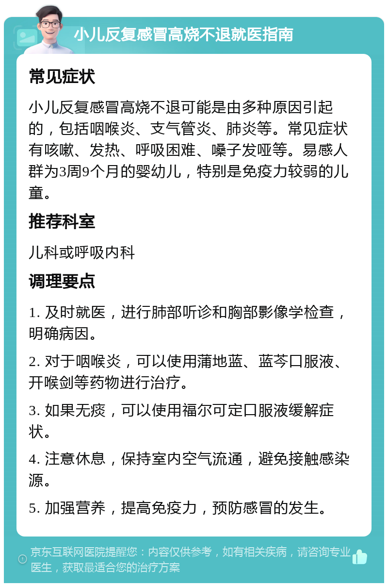 小儿反复感冒高烧不退就医指南 常见症状 小儿反复感冒高烧不退可能是由多种原因引起的，包括咽喉炎、支气管炎、肺炎等。常见症状有咳嗽、发热、呼吸困难、嗓子发哑等。易感人群为3周9个月的婴幼儿，特别是免疫力较弱的儿童。 推荐科室 儿科或呼吸内科 调理要点 1. 及时就医，进行肺部听诊和胸部影像学检查，明确病因。 2. 对于咽喉炎，可以使用蒲地蓝、蓝芩口服液、开喉剑等药物进行治疗。 3. 如果无痰，可以使用福尔可定口服液缓解症状。 4. 注意休息，保持室内空气流通，避免接触感染源。 5. 加强营养，提高免疫力，预防感冒的发生。