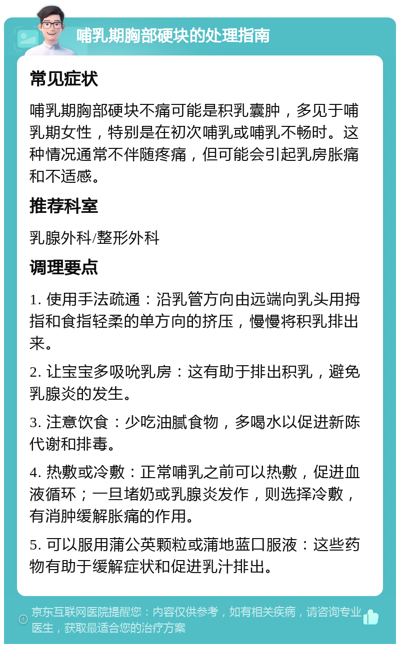 哺乳期胸部硬块的处理指南 常见症状 哺乳期胸部硬块不痛可能是积乳囊肿，多见于哺乳期女性，特别是在初次哺乳或哺乳不畅时。这种情况通常不伴随疼痛，但可能会引起乳房胀痛和不适感。 推荐科室 乳腺外科/整形外科 调理要点 1. 使用手法疏通：沿乳管方向由远端向乳头用拇指和食指轻柔的单方向的挤压，慢慢将积乳排出来。 2. 让宝宝多吸吮乳房：这有助于排出积乳，避免乳腺炎的发生。 3. 注意饮食：少吃油腻食物，多喝水以促进新陈代谢和排毒。 4. 热敷或冷敷：正常哺乳之前可以热敷，促进血液循环；一旦堵奶或乳腺炎发作，则选择冷敷，有消肿缓解胀痛的作用。 5. 可以服用蒲公英颗粒或蒲地蓝口服液：这些药物有助于缓解症状和促进乳汁排出。