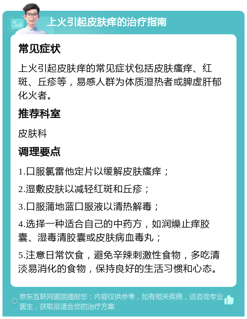 上火引起皮肤痒的治疗指南 常见症状 上火引起皮肤痒的常见症状包括皮肤瘙痒、红斑、丘疹等，易感人群为体质湿热者或脾虚肝郁化火者。 推荐科室 皮肤科 调理要点 1.口服氯雷他定片以缓解皮肤瘙痒； 2.湿敷皮肤以减轻红斑和丘疹； 3.口服蒲地蓝口服液以清热解毒； 4.选择一种适合自己的中药方，如润燥止痒胶囊、湿毒清胶囊或皮肤病血毒丸； 5.注意日常饮食，避免辛辣刺激性食物，多吃清淡易消化的食物，保持良好的生活习惯和心态。