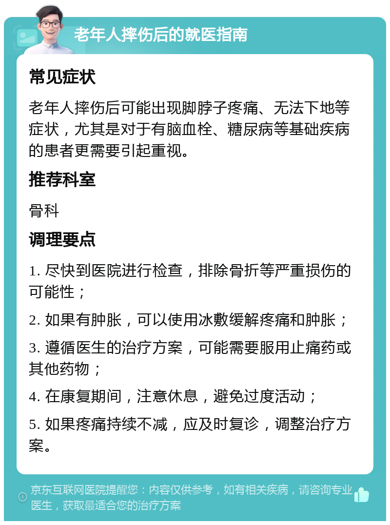 老年人摔伤后的就医指南 常见症状 老年人摔伤后可能出现脚脖子疼痛、无法下地等症状，尤其是对于有脑血栓、糖尿病等基础疾病的患者更需要引起重视。 推荐科室 骨科 调理要点 1. 尽快到医院进行检查，排除骨折等严重损伤的可能性； 2. 如果有肿胀，可以使用冰敷缓解疼痛和肿胀； 3. 遵循医生的治疗方案，可能需要服用止痛药或其他药物； 4. 在康复期间，注意休息，避免过度活动； 5. 如果疼痛持续不减，应及时复诊，调整治疗方案。