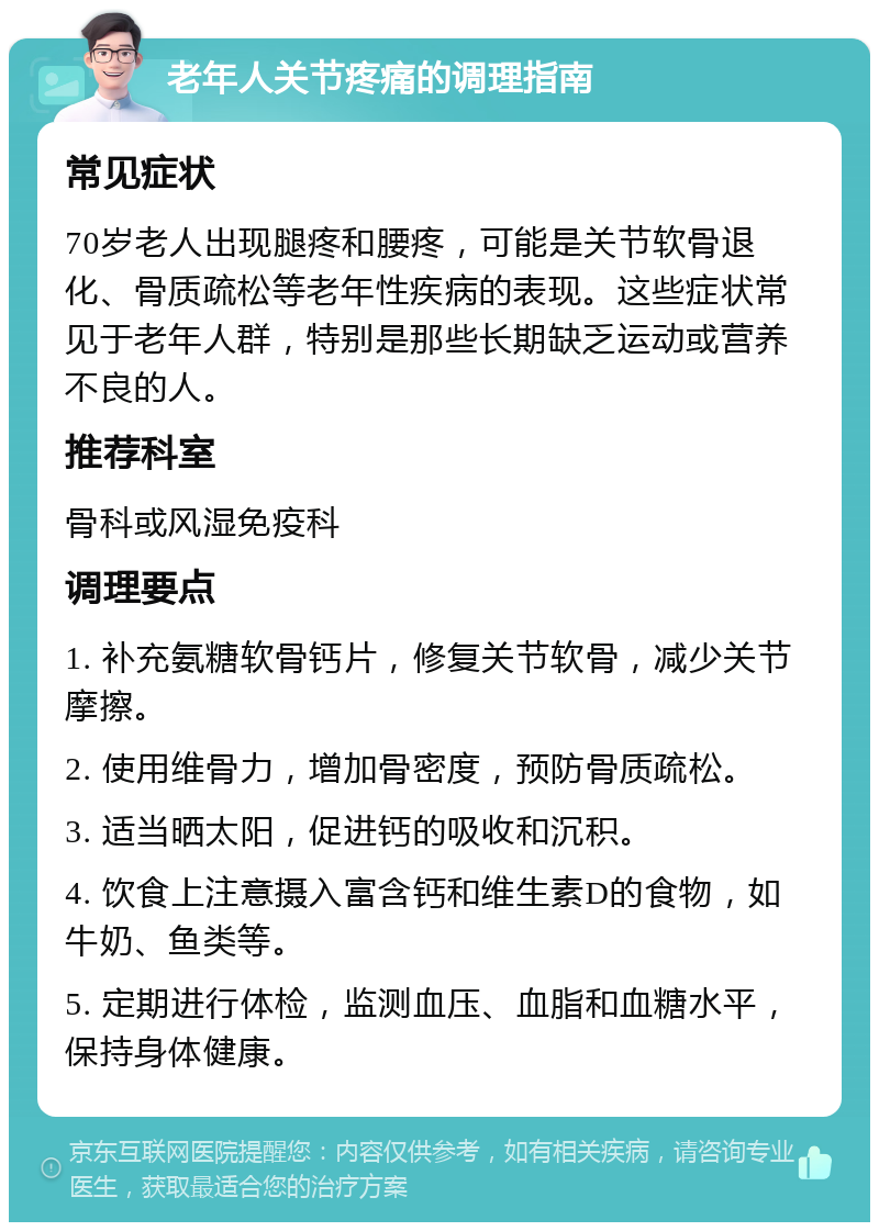 老年人关节疼痛的调理指南 常见症状 70岁老人出现腿疼和腰疼，可能是关节软骨退化、骨质疏松等老年性疾病的表现。这些症状常见于老年人群，特别是那些长期缺乏运动或营养不良的人。 推荐科室 骨科或风湿免疫科 调理要点 1. 补充氨糖软骨钙片，修复关节软骨，减少关节摩擦。 2. 使用维骨力，增加骨密度，预防骨质疏松。 3. 适当晒太阳，促进钙的吸收和沉积。 4. 饮食上注意摄入富含钙和维生素D的食物，如牛奶、鱼类等。 5. 定期进行体检，监测血压、血脂和血糖水平，保持身体健康。