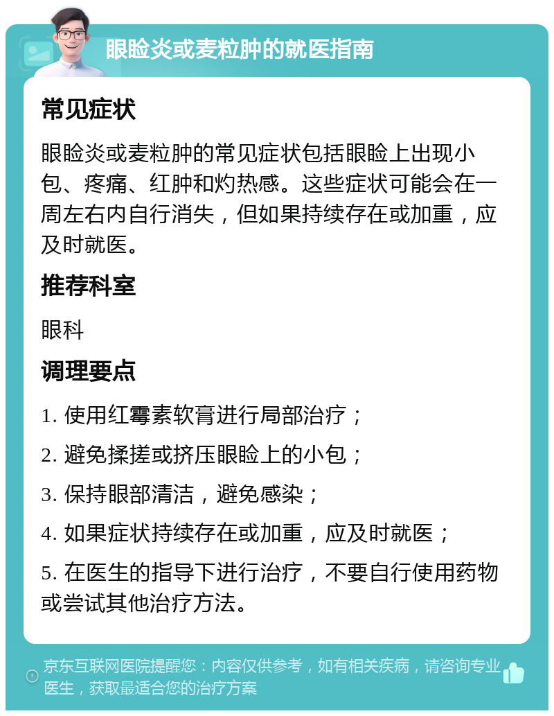 眼睑炎或麦粒肿的就医指南 常见症状 眼睑炎或麦粒肿的常见症状包括眼睑上出现小包、疼痛、红肿和灼热感。这些症状可能会在一周左右内自行消失，但如果持续存在或加重，应及时就医。 推荐科室 眼科 调理要点 1. 使用红霉素软膏进行局部治疗； 2. 避免揉搓或挤压眼睑上的小包； 3. 保持眼部清洁，避免感染； 4. 如果症状持续存在或加重，应及时就医； 5. 在医生的指导下进行治疗，不要自行使用药物或尝试其他治疗方法。