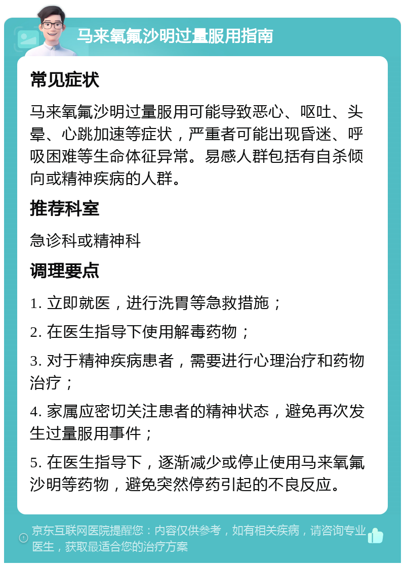 马来氧氟沙明过量服用指南 常见症状 马来氧氟沙明过量服用可能导致恶心、呕吐、头晕、心跳加速等症状，严重者可能出现昏迷、呼吸困难等生命体征异常。易感人群包括有自杀倾向或精神疾病的人群。 推荐科室 急诊科或精神科 调理要点 1. 立即就医，进行洗胃等急救措施； 2. 在医生指导下使用解毒药物； 3. 对于精神疾病患者，需要进行心理治疗和药物治疗； 4. 家属应密切关注患者的精神状态，避免再次发生过量服用事件； 5. 在医生指导下，逐渐减少或停止使用马来氧氟沙明等药物，避免突然停药引起的不良反应。