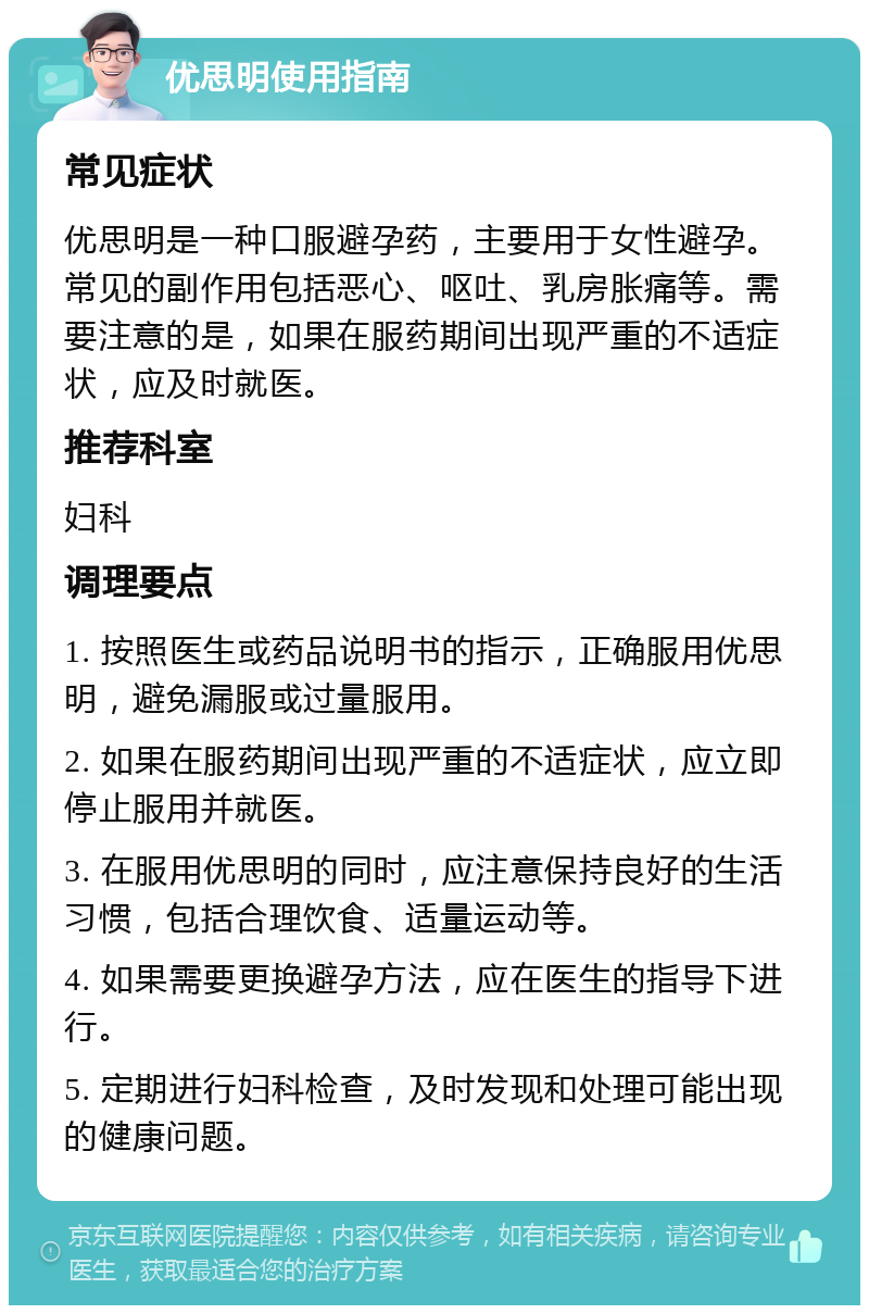 优思明使用指南 常见症状 优思明是一种口服避孕药，主要用于女性避孕。常见的副作用包括恶心、呕吐、乳房胀痛等。需要注意的是，如果在服药期间出现严重的不适症状，应及时就医。 推荐科室 妇科 调理要点 1. 按照医生或药品说明书的指示，正确服用优思明，避免漏服或过量服用。 2. 如果在服药期间出现严重的不适症状，应立即停止服用并就医。 3. 在服用优思明的同时，应注意保持良好的生活习惯，包括合理饮食、适量运动等。 4. 如果需要更换避孕方法，应在医生的指导下进行。 5. 定期进行妇科检查，及时发现和处理可能出现的健康问题。