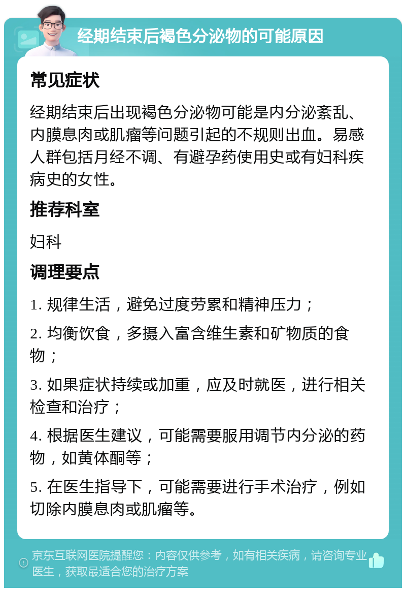 经期结束后褐色分泌物的可能原因 常见症状 经期结束后出现褐色分泌物可能是内分泌紊乱、内膜息肉或肌瘤等问题引起的不规则出血。易感人群包括月经不调、有避孕药使用史或有妇科疾病史的女性。 推荐科室 妇科 调理要点 1. 规律生活，避免过度劳累和精神压力； 2. 均衡饮食，多摄入富含维生素和矿物质的食物； 3. 如果症状持续或加重，应及时就医，进行相关检查和治疗； 4. 根据医生建议，可能需要服用调节内分泌的药物，如黄体酮等； 5. 在医生指导下，可能需要进行手术治疗，例如切除内膜息肉或肌瘤等。