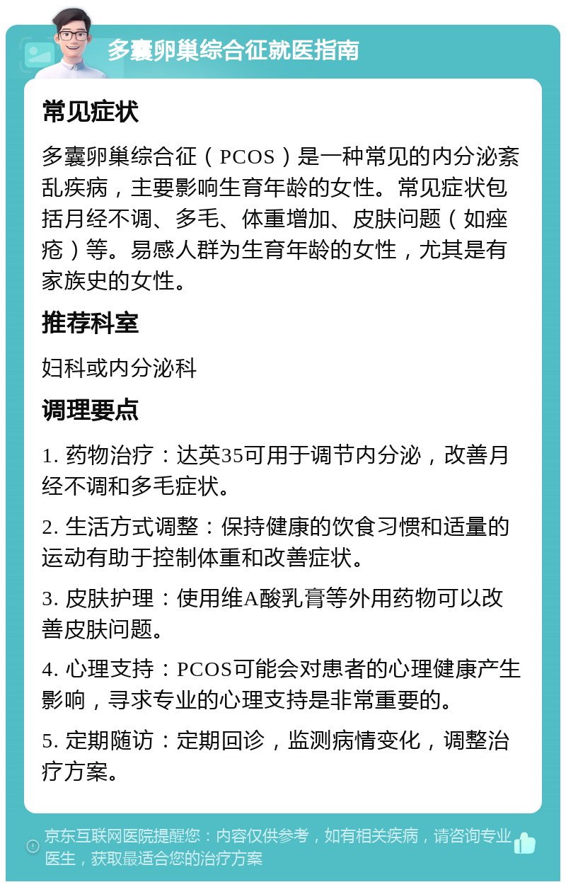 多囊卵巢综合征就医指南 常见症状 多囊卵巢综合征（PCOS）是一种常见的内分泌紊乱疾病，主要影响生育年龄的女性。常见症状包括月经不调、多毛、体重增加、皮肤问题（如痤疮）等。易感人群为生育年龄的女性，尤其是有家族史的女性。 推荐科室 妇科或内分泌科 调理要点 1. 药物治疗：达英35可用于调节内分泌，改善月经不调和多毛症状。 2. 生活方式调整：保持健康的饮食习惯和适量的运动有助于控制体重和改善症状。 3. 皮肤护理：使用维A酸乳膏等外用药物可以改善皮肤问题。 4. 心理支持：PCOS可能会对患者的心理健康产生影响，寻求专业的心理支持是非常重要的。 5. 定期随访：定期回诊，监测病情变化，调整治疗方案。