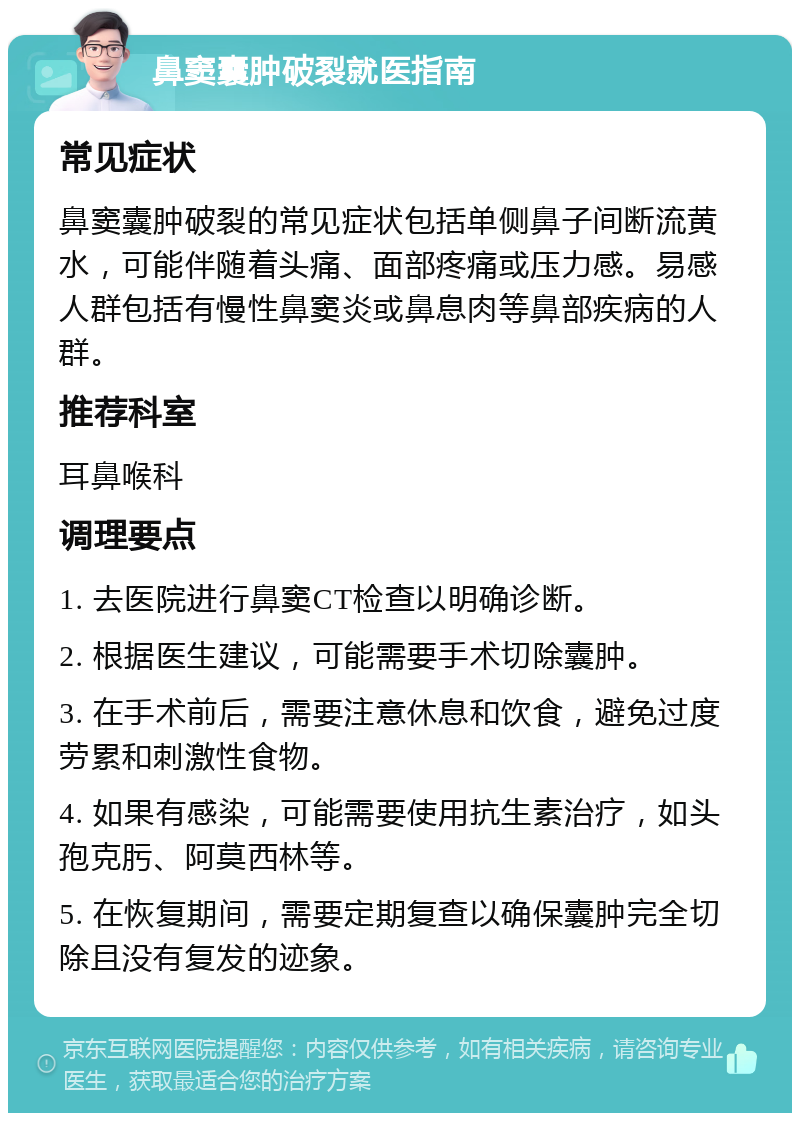 鼻窦囊肿破裂就医指南 常见症状 鼻窦囊肿破裂的常见症状包括单侧鼻子间断流黄水，可能伴随着头痛、面部疼痛或压力感。易感人群包括有慢性鼻窦炎或鼻息肉等鼻部疾病的人群。 推荐科室 耳鼻喉科 调理要点 1. 去医院进行鼻窦CT检查以明确诊断。 2. 根据医生建议，可能需要手术切除囊肿。 3. 在手术前后，需要注意休息和饮食，避免过度劳累和刺激性食物。 4. 如果有感染，可能需要使用抗生素治疗，如头孢克肟、阿莫西林等。 5. 在恢复期间，需要定期复查以确保囊肿完全切除且没有复发的迹象。