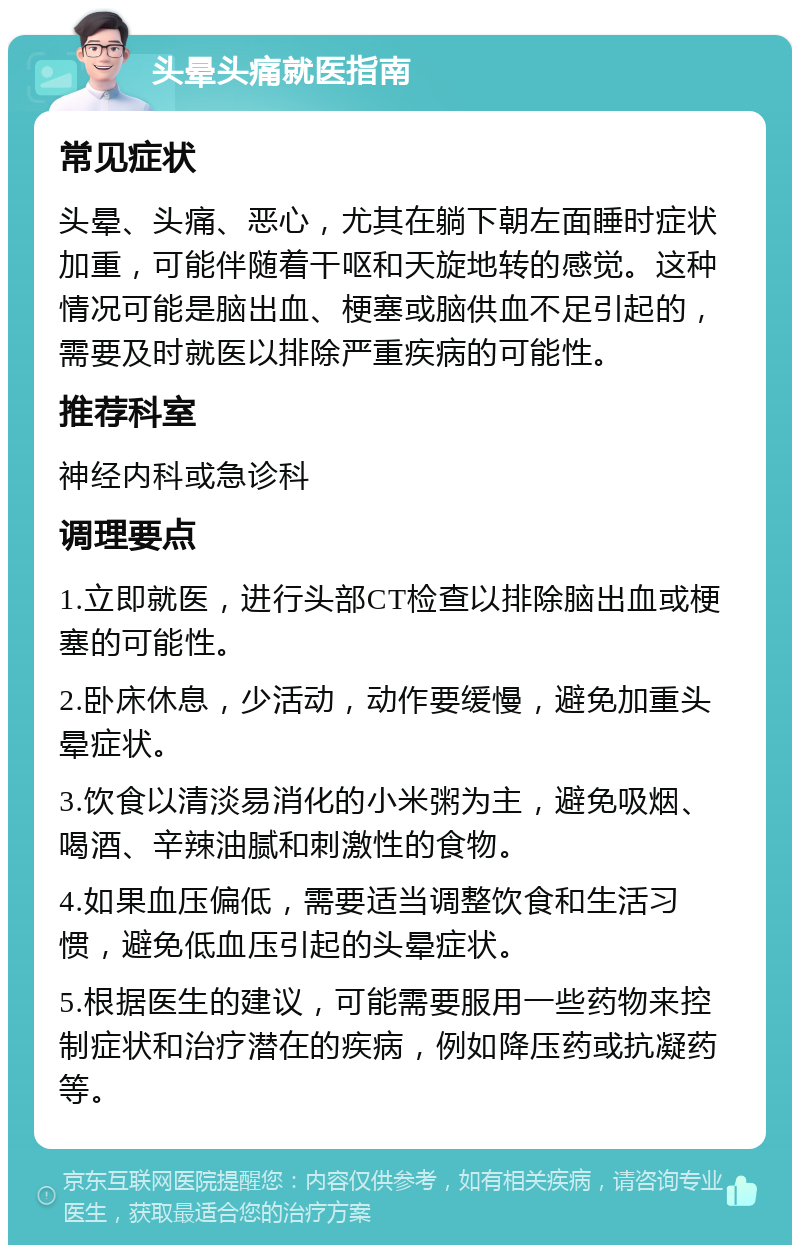 头晕头痛就医指南 常见症状 头晕、头痛、恶心，尤其在躺下朝左面睡时症状加重，可能伴随着干呕和天旋地转的感觉。这种情况可能是脑出血、梗塞或脑供血不足引起的，需要及时就医以排除严重疾病的可能性。 推荐科室 神经内科或急诊科 调理要点 1.立即就医，进行头部CT检查以排除脑出血或梗塞的可能性。 2.卧床休息，少活动，动作要缓慢，避免加重头晕症状。 3.饮食以清淡易消化的小米粥为主，避免吸烟、喝酒、辛辣油腻和刺激性的食物。 4.如果血压偏低，需要适当调整饮食和生活习惯，避免低血压引起的头晕症状。 5.根据医生的建议，可能需要服用一些药物来控制症状和治疗潜在的疾病，例如降压药或抗凝药等。