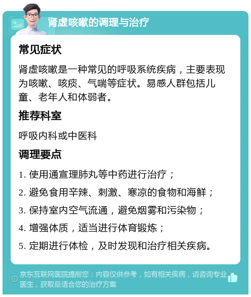 肾虚咳嗽的调理与治疗 常见症状 肾虚咳嗽是一种常见的呼吸系统疾病，主要表现为咳嗽、咳痰、气喘等症状。易感人群包括儿童、老年人和体弱者。 推荐科室 呼吸内科或中医科 调理要点 1. 使用通宣理肺丸等中药进行治疗； 2. 避免食用辛辣、刺激、寒凉的食物和海鲜； 3. 保持室内空气流通，避免烟雾和污染物； 4. 增强体质，适当进行体育锻炼； 5. 定期进行体检，及时发现和治疗相关疾病。